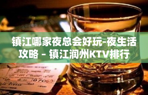 镇江哪家夜总会好玩-夜生活攻略 – 镇江润州KTV排行