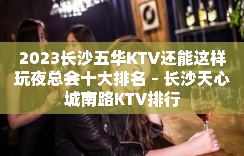 2023长沙五华KTV还能这样玩夜总会十大排名 – 长沙天心城南路KTV排行