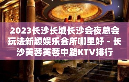 2023长沙长城长沙会夜总会玩法新颖娱乐会所哪里好 – 长沙芙蓉芙蓉中路KTV排行