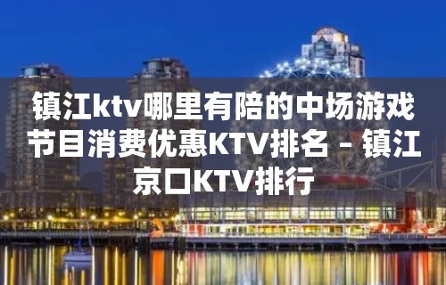 镇江ktv哪里有陪的中场游戏节目消费优惠KTV排名 – 镇江京口KTV排行