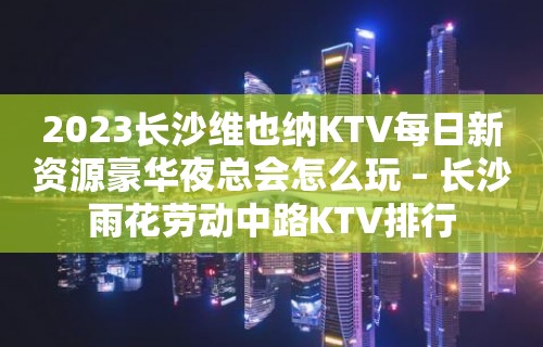 2023长沙维也纳KTV每日新资源豪华夜总会怎么玩 – 长沙雨花劳动中路KTV排行