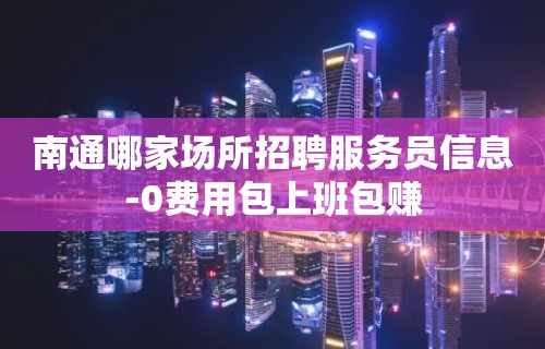 南通哪家场所招聘服务员信息-0费用包上班包赚