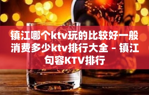 镇江哪个ktv玩的比较好一般消费多少ktv排行大全 – 镇江句容KTV排行