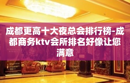 成都更高十大夜总会排行榜-成都商务ktv会所排名好像让您满意