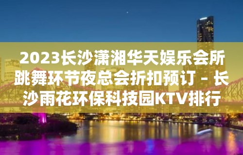 2023长沙潇湘华天娱乐会所跳舞环节夜总会折扣预订 – 长沙雨花环保科技园KTV排行