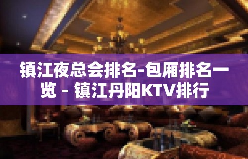 镇江夜总会排名-包厢排名一览 – 镇江丹阳KTV排行