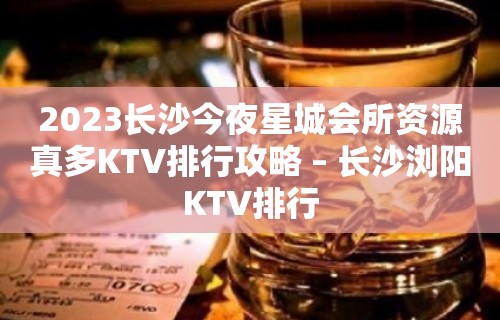 2023长沙今夜星城会所资源真多KTV排行攻略 – 长沙浏阳KTV排行