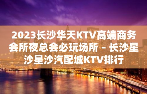 2023长沙华天KTV高端商务会所夜总会必玩场所 – 长沙星沙星沙汽配城KTV排行