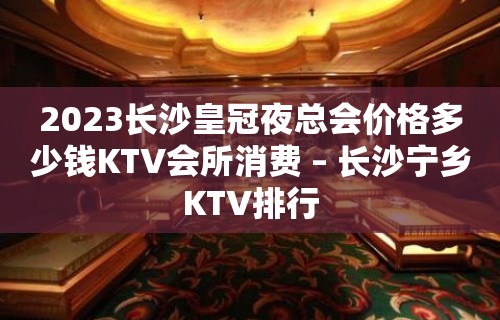 2023长沙皇冠夜总会价格多少钱KTV会所消费 – 长沙宁乡KTV排行