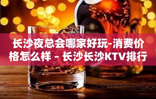 长沙夜总会哪家好玩-消费价格怎么样 – 长沙长沙KTV排行