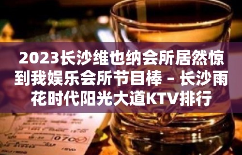 2023长沙维也纳会所居然惊到我娱乐会所节目棒 – 长沙雨花时代阳光大道KTV排行