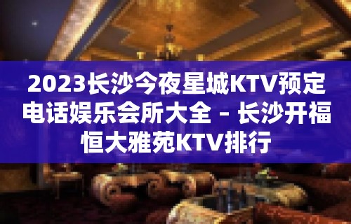 2023长沙今夜星城KTV预定电话娱乐会所大全 – 长沙开福恒大雅苑KTV排行