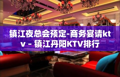 镇江夜总会预定-商务宴请ktv – 镇江丹阳KTV排行