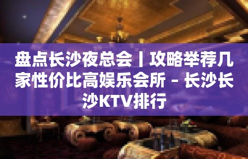 盘点长沙夜总会丨攻略举荐几家性价比高娱乐会所 – 长沙长沙KTV排行