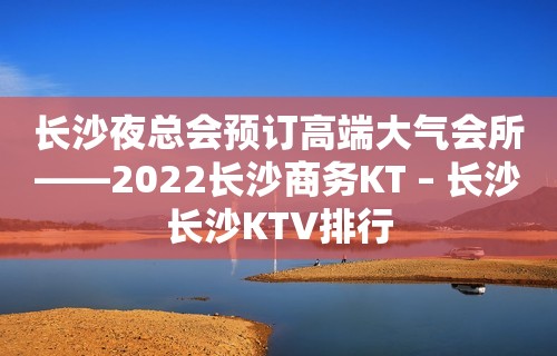 长沙夜总会预订高端大气会所——2022长沙商务KT – 长沙长沙KTV排行