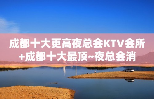 成都十大更高夜总会KTV会所+成都十大最顶~夜总会消