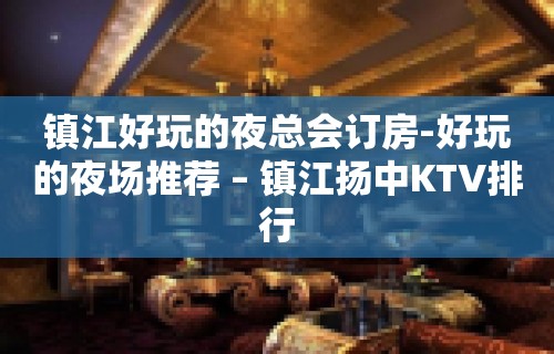 镇江好玩的夜总会订房-好玩的夜场推荐 – 镇江扬中KTV排行