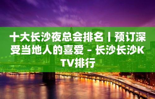 十大长沙夜总会排名丨预订深受当地人的喜爱 – 长沙长沙KTV排行