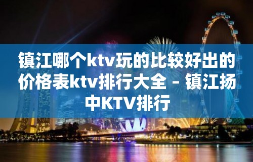 镇江哪个ktv玩的比较好出的价格表ktv排行大全 – 镇江扬中KTV排行