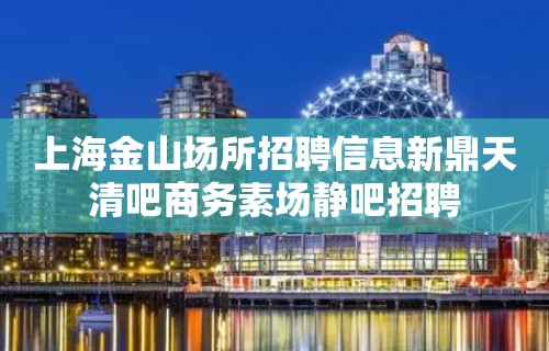 上海金山场所招聘信息新鼎天清吧商务素场静吧招聘