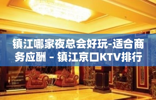 镇江哪家夜总会好玩-适合商务应酬 – 镇江京口KTV排行