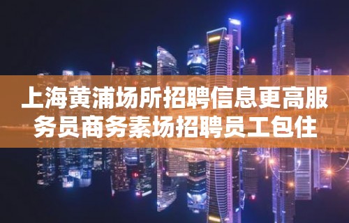 上海黄浦场所招聘信息更高服务员商务素场招聘员工包住