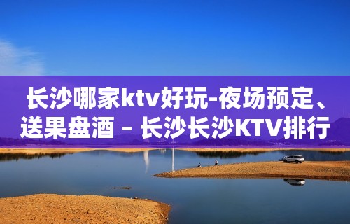 长沙哪家ktv好玩-夜场预定、送果盘酒 – 长沙长沙KTV排行