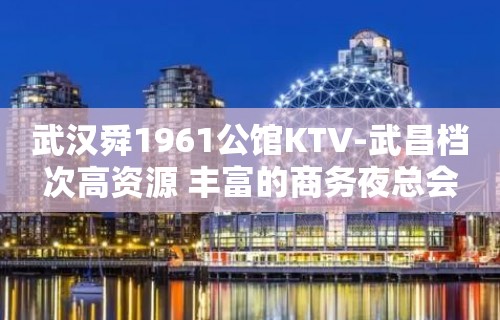 武汉舜1961公馆KTV-武昌档次高资源 丰富的商务夜总会