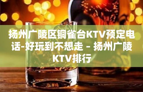 扬州广陵区铜雀台KTV预定电话-好玩到不想走 – 扬州广陵KTV排行