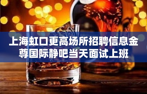 上海虹口更高场所招聘信息金尊国际静吧当天面试上班