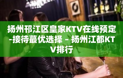 扬州邗江区皇家KTV在线预定-接待蕞优选择 – 扬州江都KTV排行