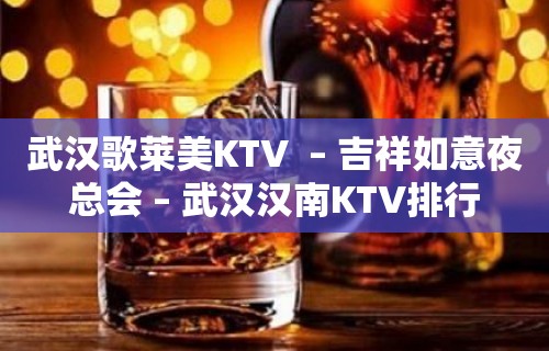 武汉歌莱美KTV  – 吉祥如意夜总会 – 武汉汉南KTV排行