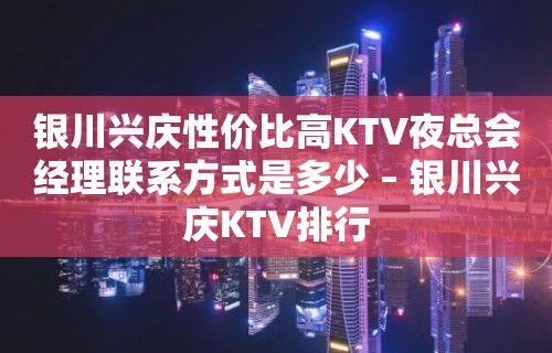 银川兴庆性价比高KTV夜总会经理联系方式是多少 – 银川兴庆KTV排行