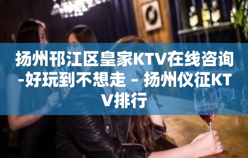 扬州邗江区皇家KTV在线咨询-好玩到不想走 – 扬州仪征KTV排行