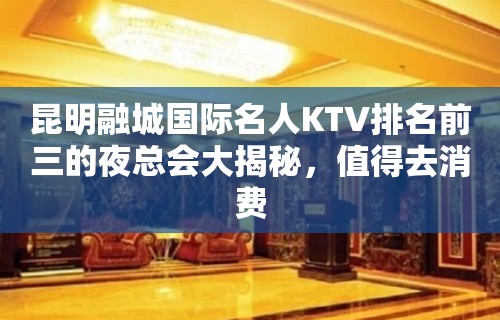 昆明融城国际名人KTV排名前三的夜总会大揭秘，值得去消费