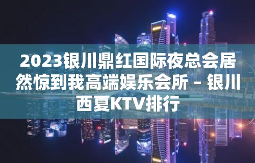 2023银川鼎红国际夜总会居然惊到我高端娱乐会所 – 银川西夏KTV排行