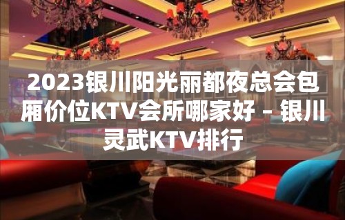 2023银川阳光丽都夜总会包厢价位KTV会所哪家好 – 银川灵武KTV排行