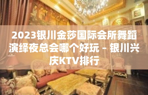 2023银川金莎国际会所舞蹈演绎夜总会哪个好玩 – 银川兴庆KTV排行