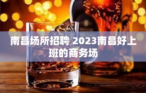 南昌场所招聘 2023南昌好上班的商务场