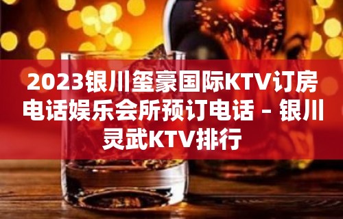 2023银川玺豪国际KTV订房电话娱乐会所预订电话 – 银川灵武KTV排行