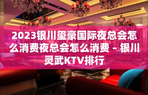 2023银川玺豪国际夜总会怎么消费夜总会怎么消费 – 银川灵武KTV排行