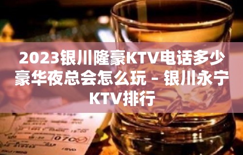 2023银川隆豪KTV电话多少豪华夜总会怎么玩 – 银川永宁KTV排行