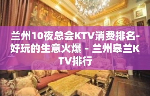 兰州10夜总会KTV消费排名-好玩的生意火爆 – 兰州皋兰KTV排行