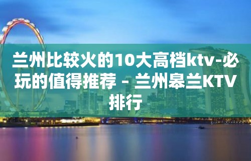 兰州比较火的10大高档ktv-必玩的值得推荐 – 兰州皋兰KTV排行