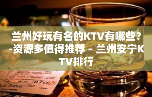 兰州好玩有名的KTV有哪些？-资源多值得推荐 – 兰州安宁KTV排行