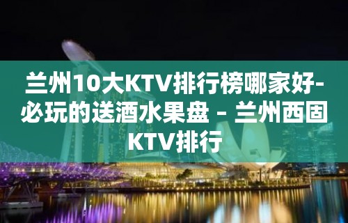 兰州10大KTV排行榜哪家好-必玩的送酒水果盘 – 兰州西固KTV排行