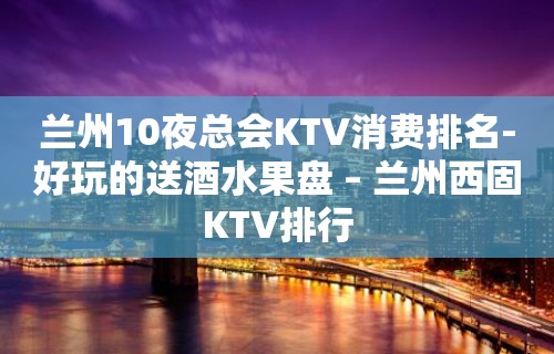 兰州10夜总会KTV消费排名-好玩的送酒水果盘 – 兰州西固KTV排行