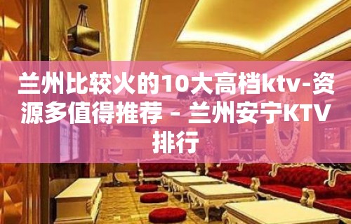 兰州比较火的10大高档ktv-资源多值得推荐 – 兰州安宁KTV排行