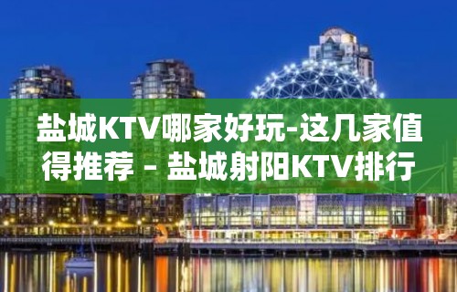 盐城KTV哪家好玩-这几家值得推荐 – 盐城射阳KTV排行