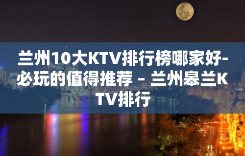 兰州10大KTV排行榜哪家好-必玩的值得推荐 – 兰州皋兰KTV排行